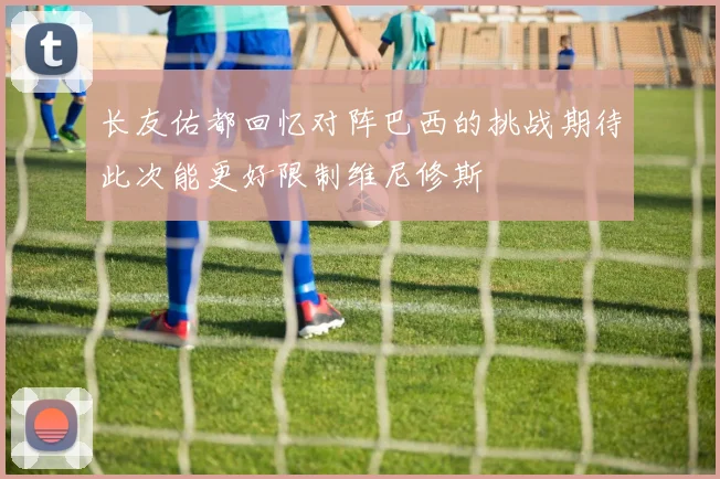 长友佑都回忆对阵巴西的挑战期待此次能更好限制维尼修斯