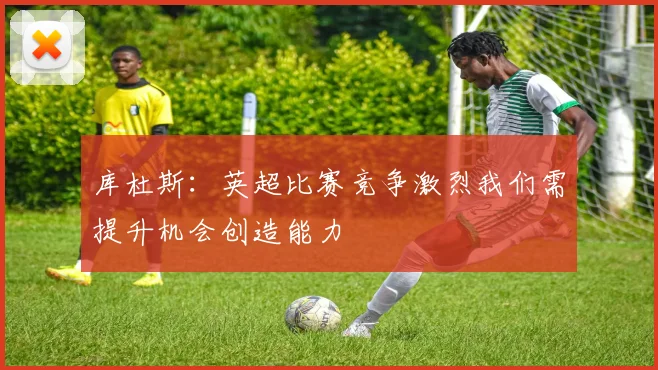 库杜斯：英超比赛竞争激烈我们需提升机会创造能力
