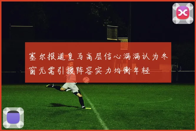 塞尔报道皇马高层信心满满认为冬窗无需引援阵容实力均衡年轻
