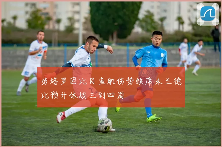 劳塔罗因比目鱼肌伤势缺席米兰德比预计休战三到四周