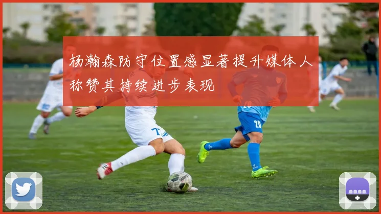 杨瀚森防守位置感显著提升媒体人称赞其持续进步表现