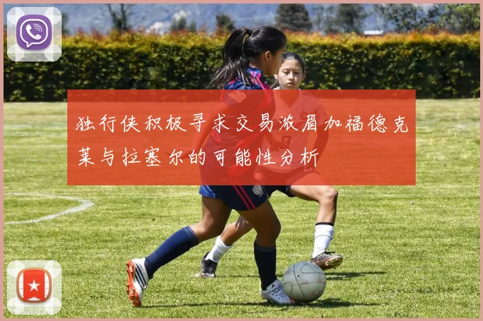 独行侠积极寻求交易浓眉加福德克莱与拉塞尔的可能性分析