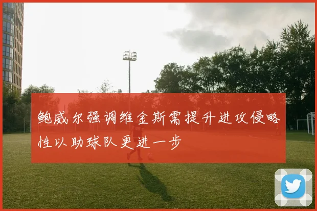 鲍威尔强调维金斯需提升进攻侵略性以助球队更进一步