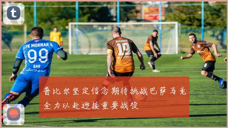 普比尔坚定信念期待挑战巴萨马竞全力以赴迎接重要战役