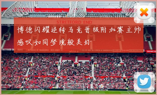 博德闪耀逆转马竞晋级附加赛主帅感叹如同梦境般美好