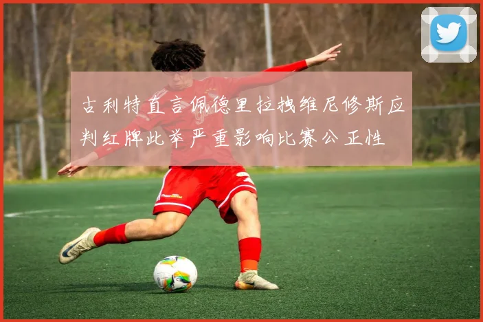 古利特直言佩德里拉拽维尼修斯应判红牌此举严重影响比赛公正性