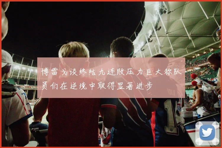 博雷戈谈终结九连败压力巨大称队员们在逆境中取得显著进步