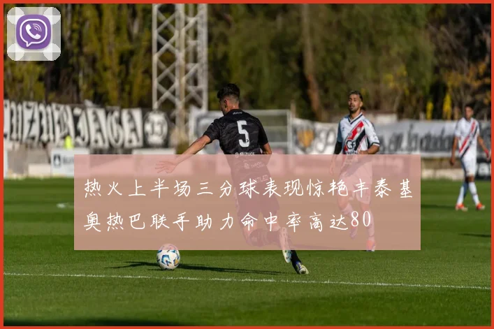 热火上半场三分球表现惊艳丰泰基奥热巴联手助力命中率高达80