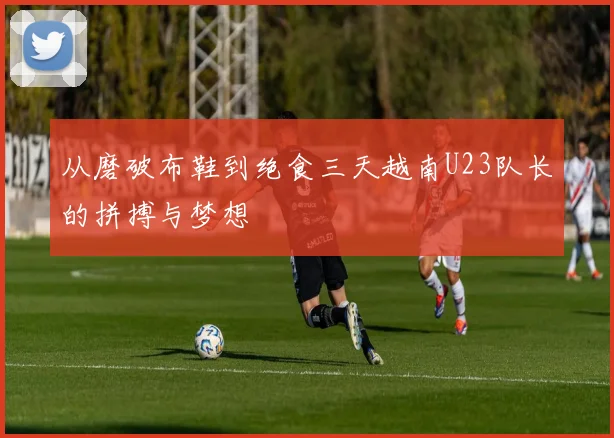 从磨破布鞋到绝食三天越南U23队长的拼搏与梦想