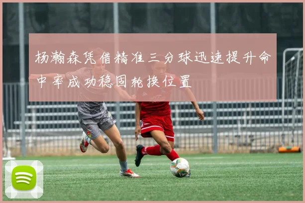 杨瀚森凭借精准三分球迅速提升命中率成功稳固轮换位置