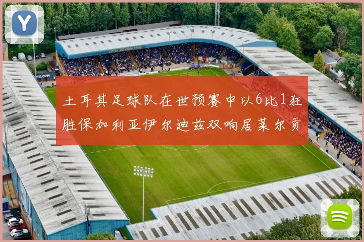 土耳其足球队在世预赛中以6比1狂胜保加利亚伊尔迪兹双响居莱尔贡献进球与助攻