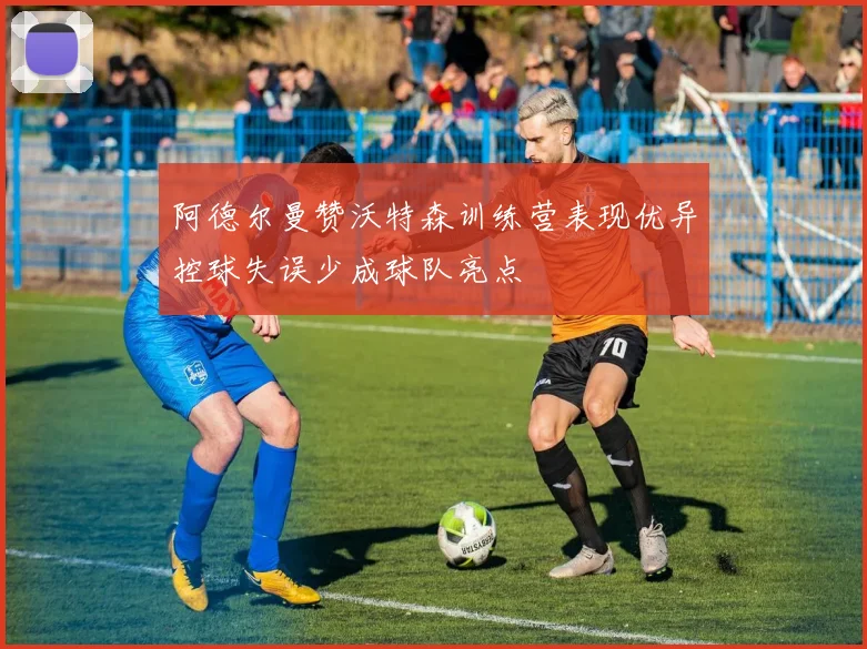 阿德尔曼赞沃特森训练营表现优异控球失误少成球队亮点