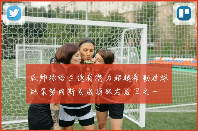 瓜帅称哈兰德有潜力超越希勒进球纪录努内斯或成顶级右后卫之一