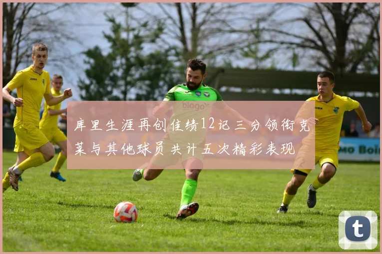 库里生涯再创佳绩12记三分领衔克莱与其他球员共计五次精彩表现