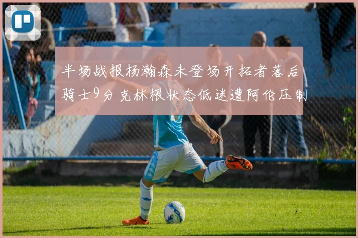 半场战报杨瀚森未登场开拓者落后骑士9分克林根状态低迷遭阿伦压制