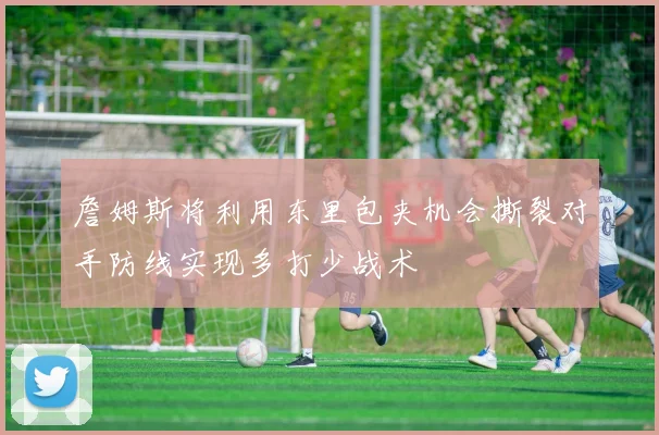 詹姆斯将利用东里包夹机会撕裂对手防线实现多打少战术