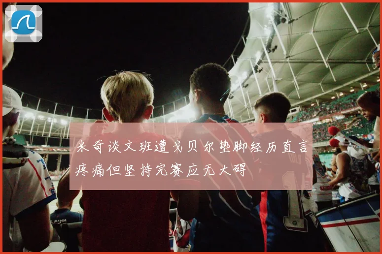 米奇谈文班遭戈贝尔垫脚经历直言疼痛但坚持完赛应无大碍